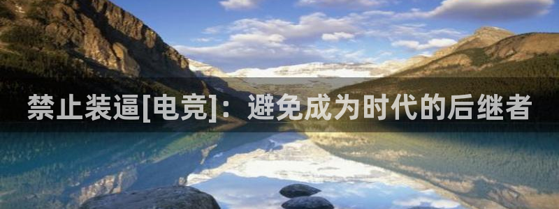 下载泛亚电竞app：禁止装逼[电竞]：避免成为时代的后继者